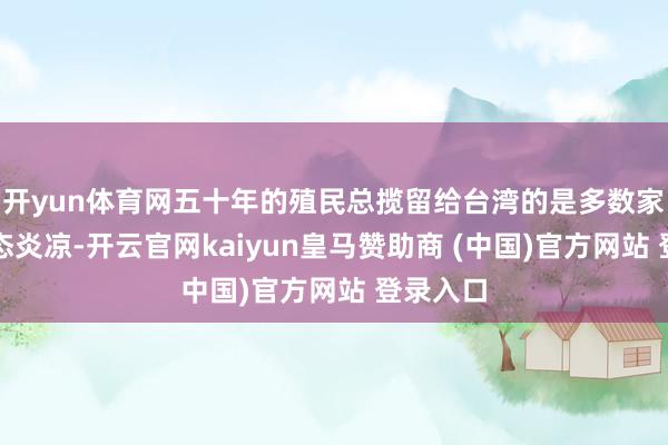 开yun体育网五十年的殖民总揽留给台湾的是多数家庭的世态炎凉-开云官网kaiyun皇马赞助商 (中国)官方网站 登录入口