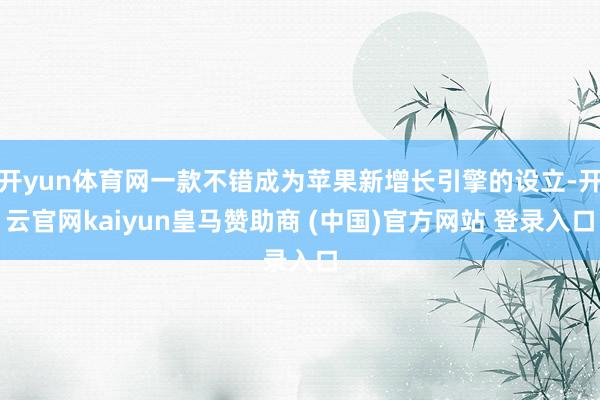 开yun体育网一款不错成为苹果新增长引擎的设立-开云官网kaiyun皇马赞助商 (中国)官方网站 登录入口