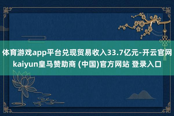 体育游戏app平台兑现贸易收入33.7亿元-开云官网kaiyun皇马赞助商 (中国)官方网站 登录入口