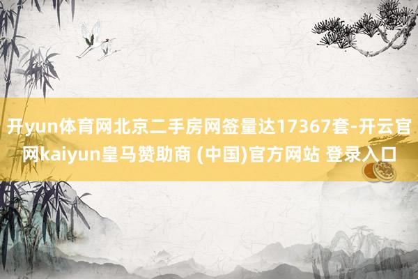 开yun体育网北京二手房网签量达17367套-开云官网kaiyun皇马赞助商 (中国)官方网站 登录入口