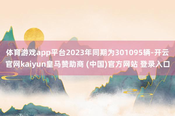 体育游戏app平台2023年同期为301095辆-开云官网kaiyun皇马赞助商 (中国)官方网站 登录入口