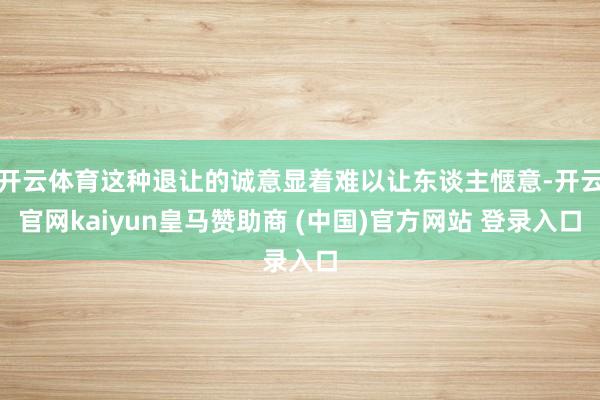 开云体育这种退让的诚意显着难以让东谈主惬意-开云官网kaiyun皇马赞助商 (中国)官方网站 登录入口