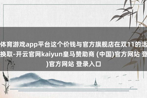 体育游戏app平台这个价钱与官方旗舰店在双11的活动价钱换取-开云官网kaiyun皇马赞助商 (中国)官方网站 登录入口