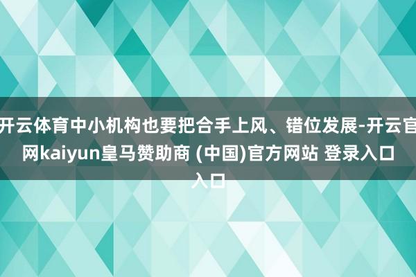 开云体育中小机构也要把合手上风、错位发展-开云官网kaiyun皇马赞助商 (中国)官方网站 登录入口
