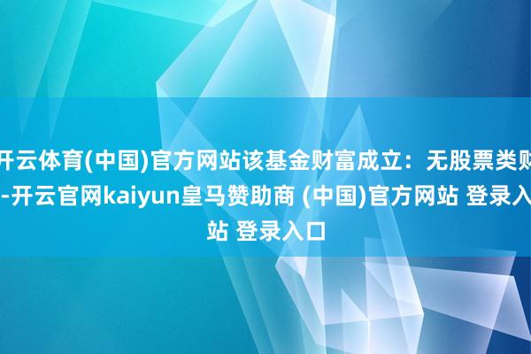 开云体育(中国)官方网站该基金财富成立:无股票类财富-开云官网kaiyun皇马赞助商 (中国)官方网站 登录入口