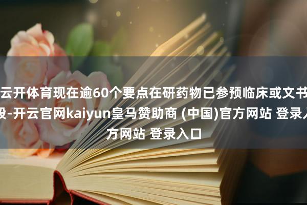 云开体育现在逾60个要点在研药物已参预临床或文书阶段-开云官网kaiyun皇马赞助商 (中国)官方网站 登录入口
