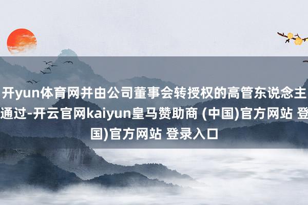 开yun体育网并由公司董事会转授权的高管东说念主员审批通过-开云官网kaiyun皇马赞助商 (中国)官方网站 登录入口