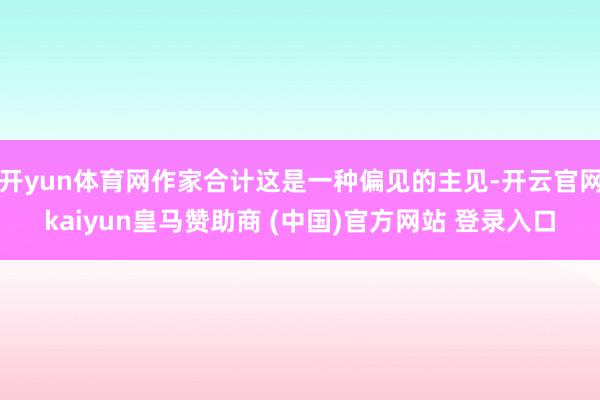 开yun体育网作家合计这是一种偏见的主见-开云官网kaiyun皇马赞助商 (中国)官方网站 登录入口
