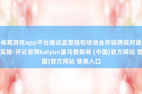 体育游戏app平台推动监管链和场地业务链跨链对接的灵验实施-开云官网kaiyun皇马赞助商 (中国)官方网站 登录入口