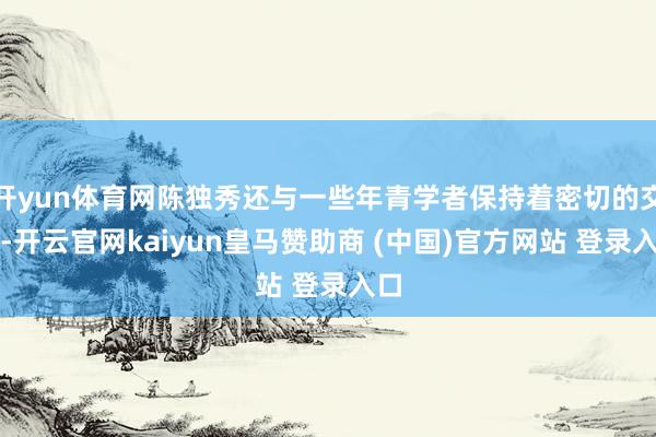 开yun体育网陈独秀还与一些年青学者保持着密切的交流-开云官网kaiyun皇马赞助商 (中国)官方网站 登录入口