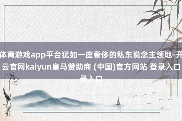 体育游戏app平台犹如一座奢侈的私东说念主领地-开云官网kaiyun皇马赞助商 (中国)官方网站 登录入口