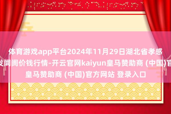 体育游戏app平台2024年11月29日湖北省孝感市南大农居品批发阛阓价钱行情-开云官网kaiyun皇马赞助商 (中国)官方网站 登录入口