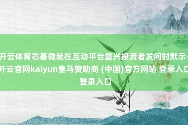 开云体育芯碁微装在互动平台复兴投资者发问时默示-开云官网kaiyun皇马赞助商 (中国)官方网站 登录入口