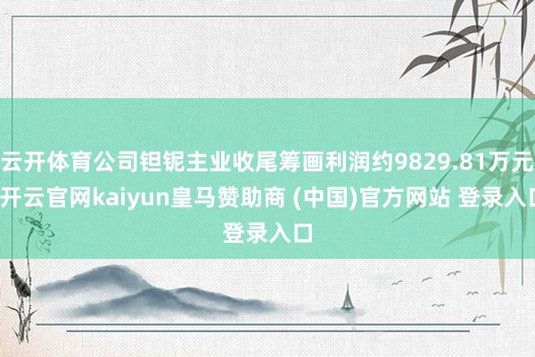 云开体育公司钽铌主业收尾筹画利润约9829.81万元-开云官网kaiyun皇马赞助商 (中国)官方网站 登录入口