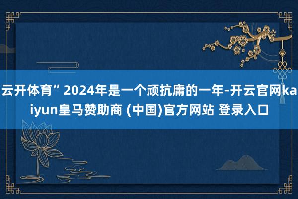 云开体育”2024年是一个顽抗庸的一年-开云官网kaiyun皇马赞助商 (中国)官方网站 登录入口