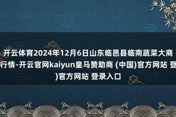 开云体育2024年12月6日山东临邑县临南蔬菜大商场价钱行情-开云官网kaiyun皇马赞助商 (中国)官方网站 登录入口