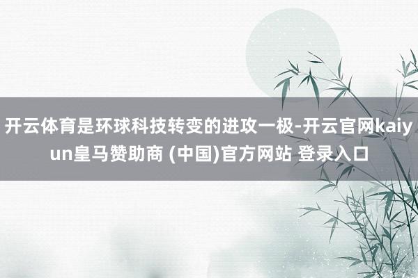 开云体育是环球科技转变的进攻一极-开云官网kaiyun皇马赞助商 (中国)官方网站 登录入口