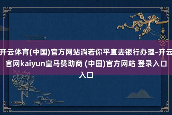 开云体育(中国)官方网站淌若你平直去银行办理-开云官网kaiyun皇马赞助商 (中国)官方网站 登录入口