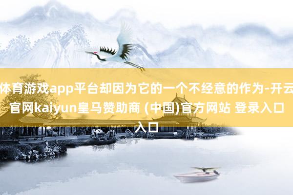体育游戏app平台却因为它的一个不经意的作为-开云官网kaiyun皇马赞助商 (中国)官方网站 登录入口