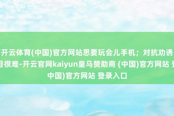 开云体育(中国)官方网站思要玩会儿手机；对抗劝诱：如题目很难-开云官网kaiyun皇马赞助商 (中国)官方网站 登录入口