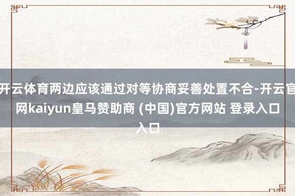 开云体育两边应该通过对等协商妥善处置不合-开云官网kaiyun皇马赞助商 (中国)官方网站 登录入口