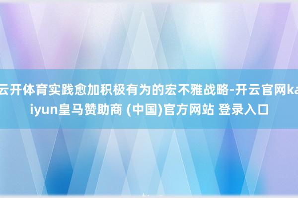 云开体育实践愈加积极有为的宏不雅战略-开云官网kaiyun皇马赞助商 (中国)官方网站 登录入口