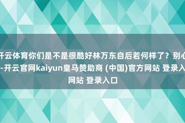 开云体育你们是不是很酷好林万东自后若何样了？别心焦-开云官网kaiyun皇马赞助商 (中国)官方网站 登录入口