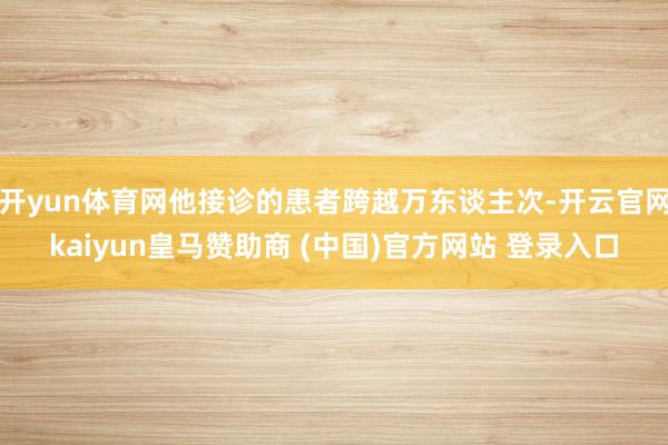 开yun体育网他接诊的患者跨越万东谈主次-开云官网kaiyun皇马赞助商 (中国)官方网站 登录入口