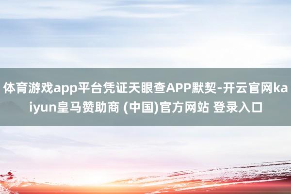 体育游戏app平台凭证天眼查APP默契-开云官网kaiyun皇马赞助商 (中国)官方网站 登录入口