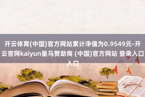 开云体育(中国)官方网站累计净值为0.9549元-开云官网kaiyun皇马赞助商 (中国)官方网站 登录入口