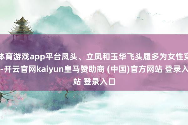 体育游戏app平台凤头、立凤和玉华飞头履多为女性穿戴-开云官网kaiyun皇马赞助商 (中国)官方网站 登录入口