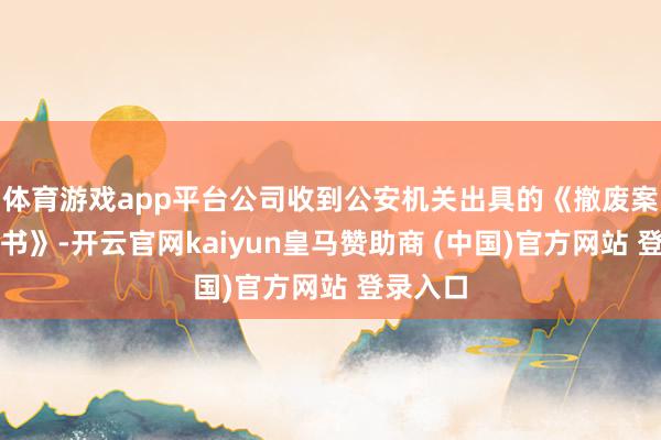 体育游戏app平台公司收到公安机关出具的《撤废案件呈报书》-开云官网kaiyun皇马赞助商 (中国)官方网站 登录入口