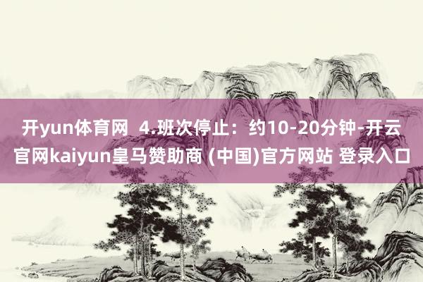 开yun体育网  4.班次停止：约10-20分钟-开云官网kaiyun皇马赞助商 (中国)官方网站 登录入口
