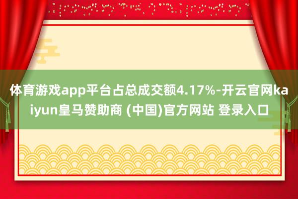 体育游戏app平台占总成交额4.17%-开云官网kaiyun皇马赞助商 (中国)官方网站 登录入口