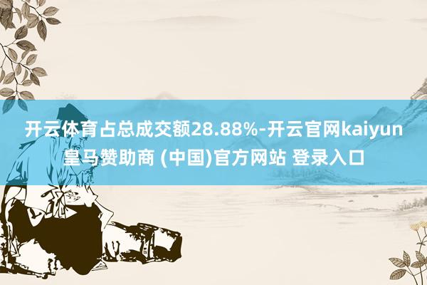 开云体育占总成交额28.88%-开云官网kaiyun皇马赞助商 (中国)官方网站 登录入口