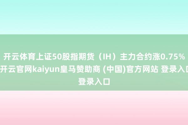 开云体育上证50股指期货（IH）主力合约涨0.75%-开云官网kaiyun皇马赞助商 (中国)官方网站 登录入口