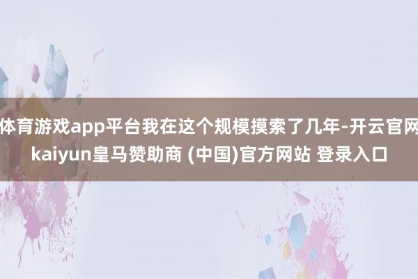 体育游戏app平台我在这个规模摸索了几年-开云官网kaiyun皇马赞助商 (中国)官方网站 登录入口