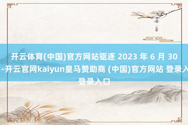 开云体育(中国)官方网站驱逐 2023 年 6 月 30 日-开云官网kaiyun皇马赞助商 (中国)官方网站 登录入口
