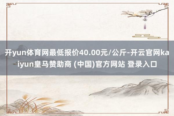 开yun体育网最低报价40.00元/公斤-开云官网kaiyun皇马赞助商 (中国)官方网站 登录入口