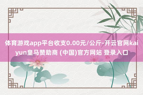 体育游戏app平台收支0.00元/公斤-开云官网kaiyun皇马赞助商 (中国)官方网站 登录入口