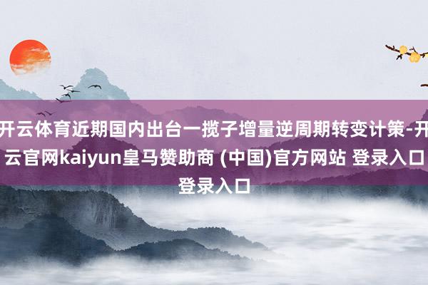 开云体育近期国内出台一揽子增量逆周期转变计策-开云官网kaiyun皇马赞助商 (中国)官方网站 登录入口