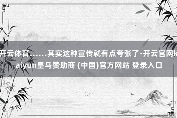 开云体育……其实这种宣传就有点夸张了-开云官网kaiyun皇马赞助商 (中国)官方网站 登录入口