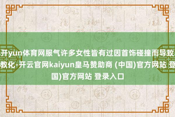 开yun体育网服气许多女性皆有过因首饰碰撞而导致无言的教化-开云官网kaiyun皇马赞助商 (中国)官方网站 登录入口