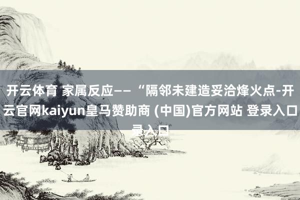 开云体育 家属反应—— “隔邻未建造妥洽烽火点-开云官网kaiyun皇马赞助商 (中国)官方网站 登录入口