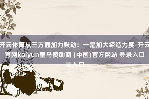 开云体育从三方面加力鼓动：一是加大缔造力度-开云官网kaiyun皇马赞助商 (中国)官方网站 登录入口