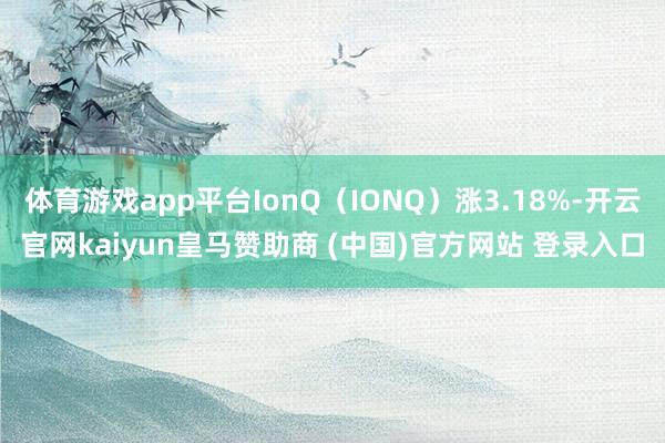 体育游戏app平台IonQ（IONQ）涨3.18%-开云官网kaiyun皇马赞助商 (中国)官方网站 登录入口
