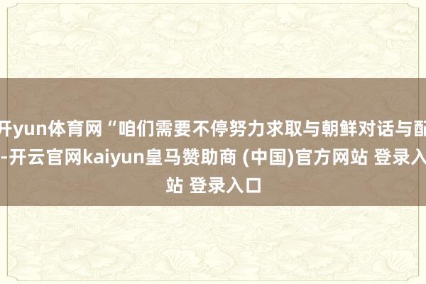 开yun体育网“咱们需要不停努力求取与朝鲜对话与配合-开云官网kaiyun皇马赞助商 (中国)官方网站 登录入口