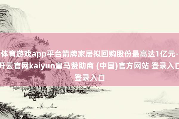 体育游戏app平台箭牌家居拟回购股份最高达1亿元-开云官网kaiyun皇马赞助商 (中国)官方网站 登录入口