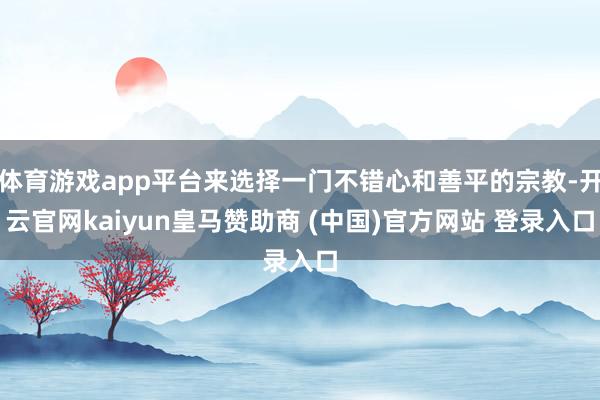 体育游戏app平台来选择一门不错心和善平的宗教-开云官网kaiyun皇马赞助商 (中国)官方网站 登录入口
