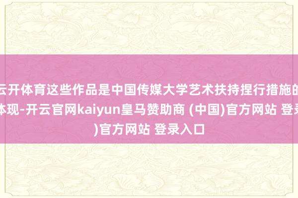云开体育这些作品是中国传媒大学艺术扶持捏行措施的具体体现-开云官网kaiyun皇马赞助商 (中国)官方网站 登录入口